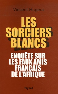 Vincent Hugeux - Les sorciers blancs - Enquête sur les faux amis français de l'Afrique.