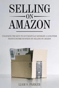 Selling on Amazon: Unlocking the Secrets to Successfully Generate a Long-Term Passive Income Business by Selling on Amazon