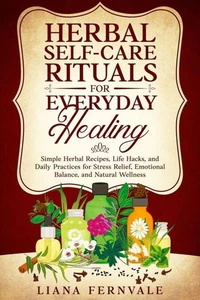 Herbal Self-Care Rituals for Everyday Healing: Simple Herbal Recipes, Life Hacks, and Daily Practices for Stress Relief, Emotional Balance, and Natural Wellness