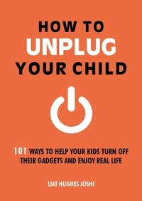Liat Hughes Joshi - How to Unplug Your Child - 101 Ways to Help Your Kids Turn Off Their Gadgets and Enjoy Real Life.