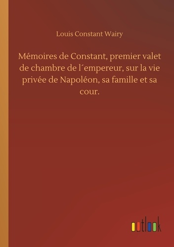 Louis constant Wairy - Mémoires de Constant, premier valet de chambre de l´empereur, sur la vie privée de Napoléon, sa famille et sa cour..