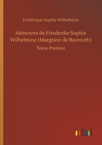 Frédérique sophie Wilhelmine - Mémoires de Friederike Sophie Wilhelmine (Margrave de Bayreuth) - Tome Premier.