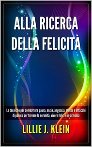 Alla Ricerca della Felicità: Le Tecniche per Combattere Paura, Ansia, Angoscia, Stress e Attacchi di Panico per Trovare la Serenità, Vivere Felici e in Armonia