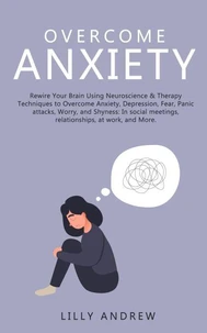Overcome Anxiety: Rewire Your Brain Using Neuroscience &amp; Therapy Techniques to Overcome Anxiety, Depression, Fear, Panic Attacks, Worry, and Shyness: In Social Meetings, Relationships, at Work