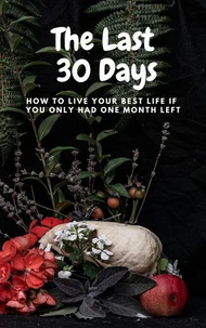 The Last  30 Days:  How to Live Your Best Life  If You Only Had One Month Left