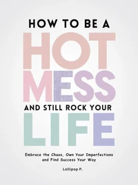 How to be a Hot Mess and Still Rock Your Life: Embrace the Chaos, Own Your Imperfections, and Find Success Your Way