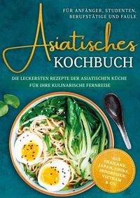 Asiatisches Kochbuch für Anfänger, Studenten, Berufstätige &amp; Faule: Die leckersten Rezepte der asiatischen Küche für Ihre kulinarische Fernreise -aus Thailand,  Japan, China, Indonesien, Vietnam &amp; Co.