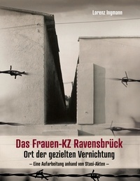 Lorenz Ingmann - Das Frauen-KZ Ravensbrück - Ort der gezielten Vernichtung - Eine Aufarbeitung anhand von Stasi-Akten.