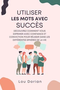 Utiliser les Mots avec Succès: Découvrez Comment Vous Exprimer Avec Confiance et Conviction pour Réussir dans les Différentes Sphères de la Vie