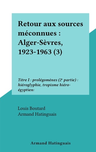 Retour aux sources méconnues : Alger-Sèvres, 1923-1963 (3). Titre I : prolégomènes (2e partie) : hiéroglyphie, tropisme hiéro-égyptien:
