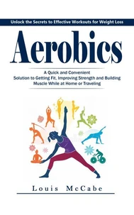 Aerobics: Unlock the Secrets to Effective Workouts for Weight Loss (A Quick and Convenient Solution to Getting Fit, Improving Strength and Building Muscle While at Home or Traveling)