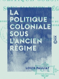 Louis Pauliat - La Politique coloniale sous l'Ancien Régime - D'après des documents empruntés aux archives coloniales du ministère de la Marine et des Colonies.