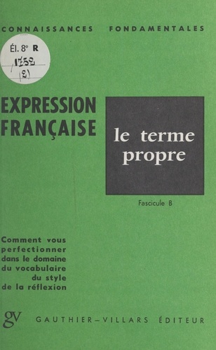 L'expression française : le terme propre. Fascicule B. Comment vous perfectionner dans le domaine du vocabulaire, du style, de la réflexion