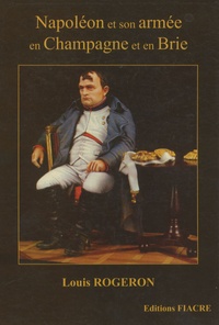 Louis Rogeron - Napoléon et son armée en Champagne et en Brie - La Campagne de France racontée à ceux qui ont tout oublié.