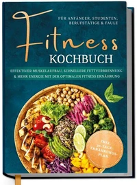 Fitness Kochbuch für Anfänger, Studenten, Berufstätige & Faule: Effektiver Muskelaufbau, schnellere Fettverbrennung und mehr Energie mit der optimalen Fitness Ernährung - inkl. 30-Tage-Ernährungsplan