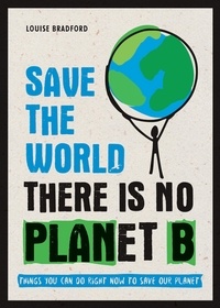 Louise Bradford - Save the World - There is No Planet B: Things You Can Do Right Now to Save Our Planet.