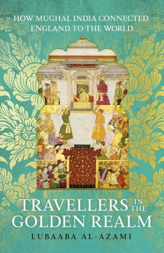 Lubaaba Al-Azami - Travellers in the Golden Realm - How Mughal India Connected England to the World.