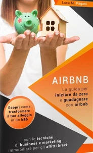 Airbnb: La Guida Completa per Iniziare da Zero e Guadagnare con Airbnb. Scopri Come Trasformare il tuo Alloggio in un B&amp;B con le Tecniche di Business e Marketing Immobiliare per gli Affitti Brevi.