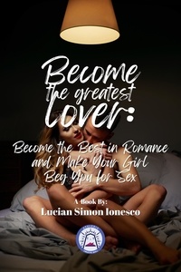 Lucian Simon Ionesco - Become The Greatest Lover: How To Become The Best In Romance, And Make Your Girl Beg You For Sex.