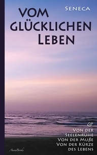 Lucius Annaeus Seneca - Vom glücklichen Leben | Von der Seelenruhe | Von der Muße | Von der Kürze des Lebens.