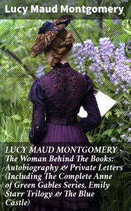 LUCY MAUD MONTGOMERY - The Woman Behind The Books: Autobiography &amp; Private Letters (Including The Complete Anne of Green Gables Series, Emily Starr Trilogy &amp; The Blue Castle)