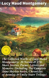 The Collected Works of Lucy Maud Montgomery: 20 Novels &amp; 170+ Short Stories, Poems, Letters and Memoirs (Including The Complete Anne Shirley Series, Chronicles of Avonlea &amp; Emily Starr Trilogy)