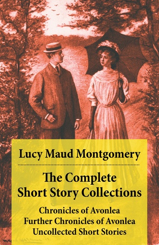 Lucy Maud Montgomery - The Complete Short Story Collections: Chronicles of Avonlea + Further Chronicles of Avonlea + Uncollected Short Stories.