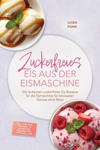 Zuckerfreies Eis aus der Eismaschine: Die leckersten zuckerfreien Eis Rezepte für die Eismaschine für bewussten Genuss ohne Reue – inkl. Gelato, Joghurt- &amp; Quark-Eis, veganes Eis, Toppings uvm.