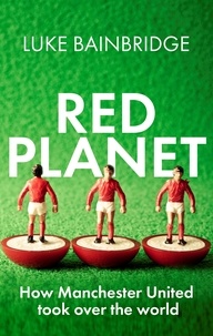 Luke Bainbridge - Red Planet - How Manchester United Took Over the World.