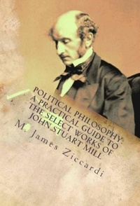  M. James Ziccardi - Political Philosophy: A Practical Guide to the Select Works of John Stuart Mill.