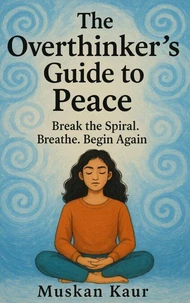 The Overthinker’s Guide to Peace: Break the Spiral. Breathe. Begin Again