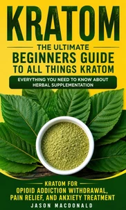 Kratom: The Ultimate Beginners Guide to All Things Kratom Everything You Need to Know About Herbal Supplementation