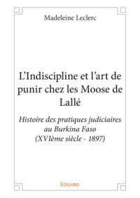 Madeleine Leclerc - L'indiscipline et l'art de punir chez les moose de lallé - Histoire des pratiques judiciaires au Burkina Faso (XVIème siècle - 1897).