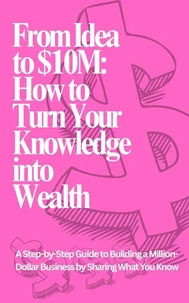 From Idea to $10M: How to Turn Your Knowledge into Wealth