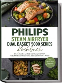 Philips Steam Airfryer Dual Basket 5000 Series Kochbuch: Die leckersten und abwechslungsreichsten Heißluftfritteusen Rezepte für jeden Geschmack & Anlass –inkl. 2-Korb-Menüs, Dampfgarer Rezepten uvm.