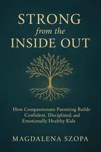Strong from the Inside Out: How Compassionate Parenting Builds Confident, Disciplined, and Emotionally Healthy Kids