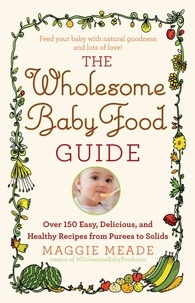 Maggie Meade - The Wholesome Baby Food Guide - Over 150 Easy, Delicious, and Healthy Recipes from Purees to Solids.