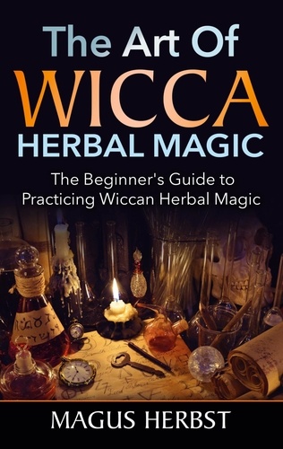 The Art of Wicca Herbal Magic. The Beginner's Guide to Practicing Wiccan Herbal Magic