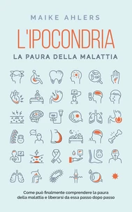 L'ipocondria, la paura della malattia: Come può finalmente comprendere la paura della malattia e liberarsi da essa passo dopo passo