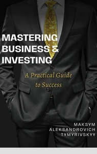 Mastering Business &amp; Investing : A Practical Guide to Success