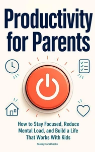 Productivity for Parents - How to Stay Focused, Reduce Mental Load, and Build a Life That Works With Kids