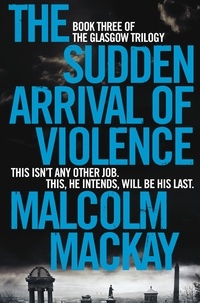 Malcolm Mackay - The Sudden Arrival of Violence - The Glasgow Trilogy Book 3.