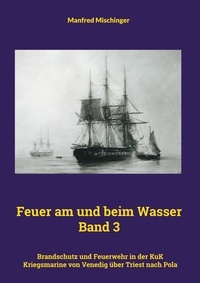 Manfred Mischinger - Feuer am und beim Wasser Band 3 - Brandschutz und Feuerwehr in der KuK Kriegsmarine von Venedig über Triest nach Pola.