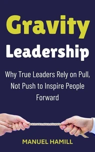 Gravity Leadership : Why True Leaders Rely on Pull, Not Push to Inspire People Forward