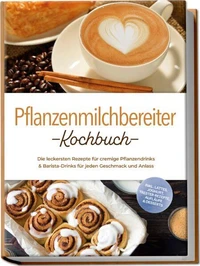 Pflanzenmilchbereiter Kochbuch: Die leckersten Rezepte für cremige Pflanzendrinks &amp; Barista-Drinks für jeden Geschmack und Anlass – inkl. Lattes, Joghurt, Trester-Rezepte, Aufläufe &amp; Desserts