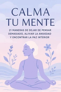 Calma Tu Mente – 21 Maneras de Dejar de Pensar Demasiado, Aliviar la Ansiedad y Encontrar la Paz Interior