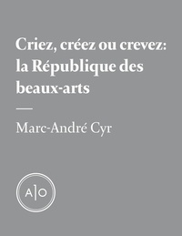 Marc-André Cyr - Criez, créez ou crevez: la République des beaux-arts.