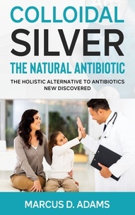 Marcus D. Adams - Colloidal Silver - The Natural Antibiotic - The Holistic Alternative To Antibiotics New Discovered.