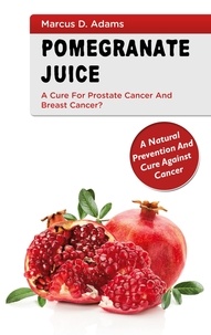 Marcus D. Adams - Pomgranate Juice - A Cure for Prostate Cancer and Breast Cancer? - A Natural Prevention and Cure Against Cancer.