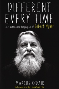 Marcus O'Dair - Different Every Time - The Autorised Biography of Robert Wyatt.
